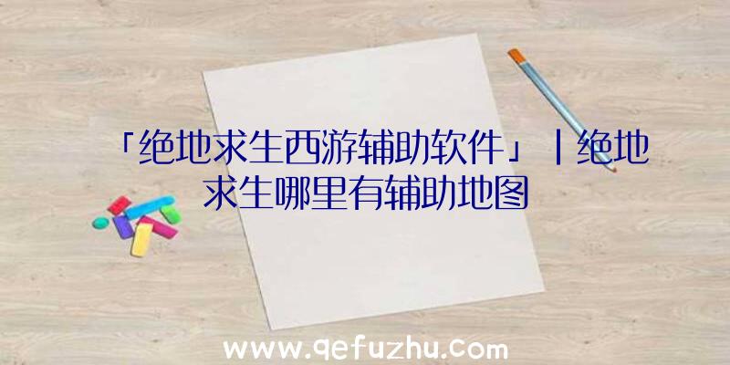 「绝地求生西游辅助软件」|绝地求生哪里有辅助地图